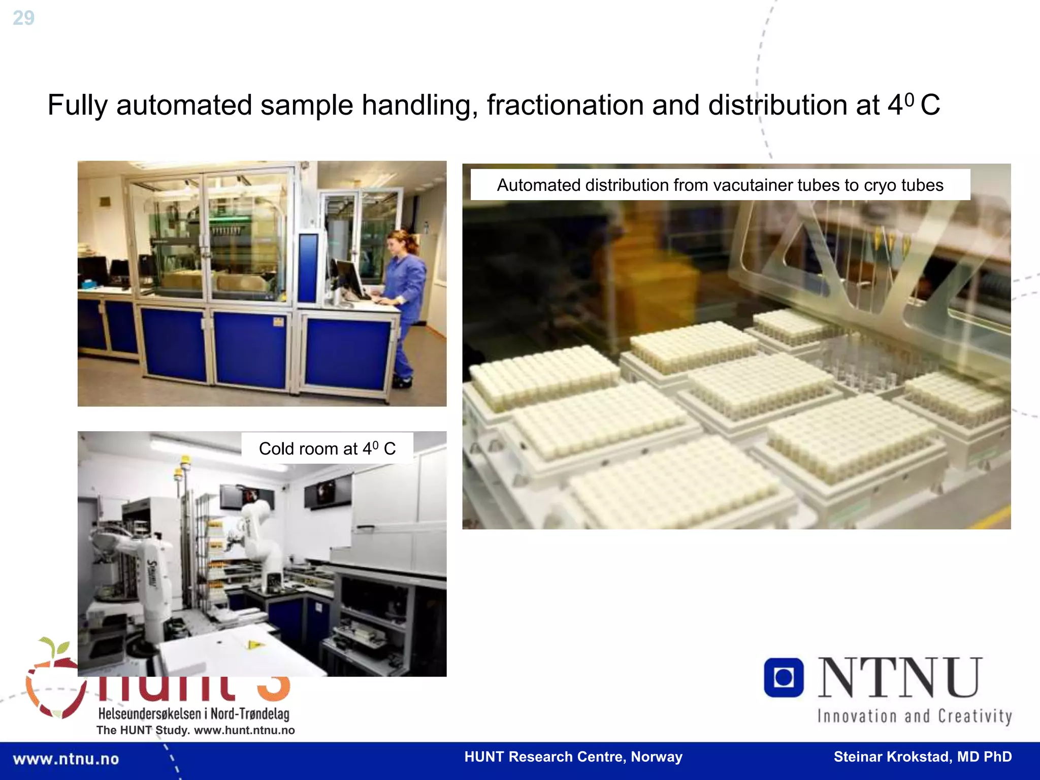 29
The HUNT Study. www.hunt.ntnu.no
Fully automated sample handling, fractionation and distribution at 40 C
Cold room at 40 C
Automated distribution from vacutainer tubes to cryo tubes
HUNT Research Centre, Norway Steinar Krokstad, MD PhD
 