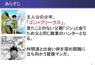 1
あらすじ
主人公の少年、
「ゴン=フリークス」。
見たことのない父親「ジン」と会う
ため父と同じ職業のハンターとな
る。
仲間達と出会い絆を深め困難に
立ち向かう冒険マンガ。
 