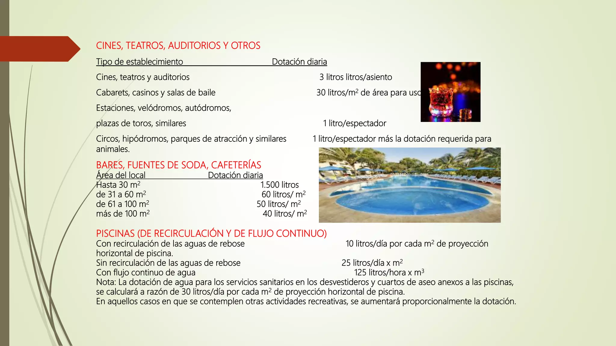 CINES, TEATROS, AUDITORIOS Y OTROS
Tipo de establecimiento Dotación diaria
Cines, teatros y auditorios 3 litros litros/asiento
Cabarets, casinos y salas de baile 30 litros/m2 de área para uso público
Estaciones, velódromos, autódromos,
plazas de toros, similares 1 litro/espectador
Circos, hipódromos, parques de atracción y similares 1 litro/espectador más la dotación requerida para
animales.
BARES, FUENTES DE SODA, CAFETERÍAS
Área del local Dotación diaria
Hasta 30 m2 1.500 litros
de 31 a 60 m2 60 litros/ m2
de 61 a 100 m2 50 litros/ m2
más de 100 m2 40 litros/ m2
PISCINAS (DE RECIRCULACIÓN Y DE FLUJO CONTINUO)
Con recirculación de las aguas de rebose 10 litros/día por cada m2 de proyección
horizontal de piscina.
Sin recirculación de las aguas de rebose 25 litros/día x m2
Con flujo continuo de agua 125 litros/hora x m3
Nota: La dotación de agua para los servicios sanitarios en los desvestideros y cuartos de aseo anexos a las piscinas,
se calculará a razón de 30 litros/día por cada m2 de proyección horizontal de piscina.
En aquellos casos en que se contemplen otras actividades recreativas, se aumentará proporcionalmente la dotación.
 