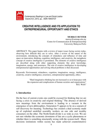 Contemporary Readings in Law and Social Justice
          Volume 4(1), 2012, pp. , ISSN 1948-9137


       CREATIVE INTELLIGENCE AND ITS APPLICATION TO
        ENTREPRENEURIAL OPPORTUNITY AND ETHICS

                                                            MURRAY HUNTER
                                                         murray@unimap.edu.my
                                      Centre for Communication & Entrepreneurship
                                                        University Malaysia Perlis


ABSTRACT. This paper begins with a review of major issues facing society today,
observing how difficult they are to solve. After a review of the nature of the
environment, introducing the concepts of relatedness and influence of time and
space on innovation, thinking, cognition, intelligence, and creativity, the metaphoric
concept of creative intelligence is postulated. The elements of creative intelligence
are described along with other supporting elements like prior knowledge,
imagination, energy, and awareness. The role of creative intelligence in developing
entrepreneurial opportunities and solving ethical problems is then discussed.

Keywords: Environment, relatedness, cognition, imagination, energy, intelligence,
creativity, creative intelligence, awareness, entrepreneurial opportunity, ethics.

               “Hard imaginative thinking has not increased so as to keep pace with
             the expansion and complications of human societies and organizations”
                                                                       H.G. Wells1



1. Introduction

On the face of current events one could be excused for thinking that we are
facing a crisis in creativity and original thinking.2 The absence of derived
new meanings from the environment is leading to a vacuum in the
emergence of new philosophies. Generation Y appears to be on a sojourn of
self discovery for meaning. Technology has created a dual economy made
up of exploited unskilled assembly workers on one side and wealthy
consumers on the other. The North-South divide is as wide as ever. We are
not sure whether the economic downturns of late are a cyclic phenomena or
whether there is something structurally wrong with the system itself. Many
decisions institutions within society has made achieved counterintuitive
                                          9
 