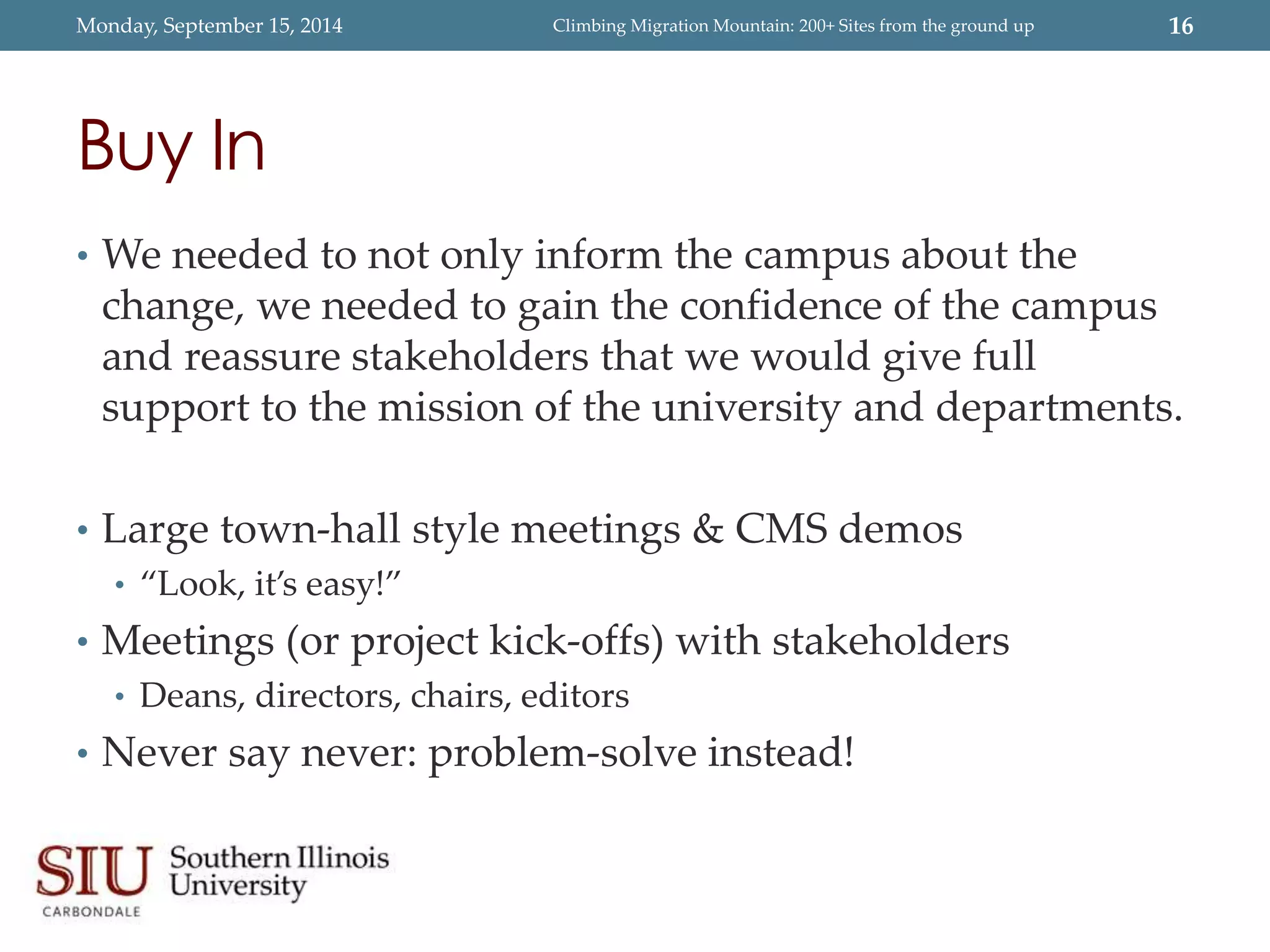 Monday, September 15, 2014 Climbing Migration Mountain: 200+ Sites from the ground up 16 
Buy In 
• We needed to not only inform the campus about the 
change, we needed to gain the confidence of the campus 
and reassure stakeholders that we would give full 
support to the mission of the university and departments. 
• Large town-hall style meetings & CMS demos 
• “Look, it’s easy!” 
• Meetings (or project kick-offs) with stakeholders 
• Deans, directors, chairs, editors 
• Never say never: problem-solve instead! 
 
