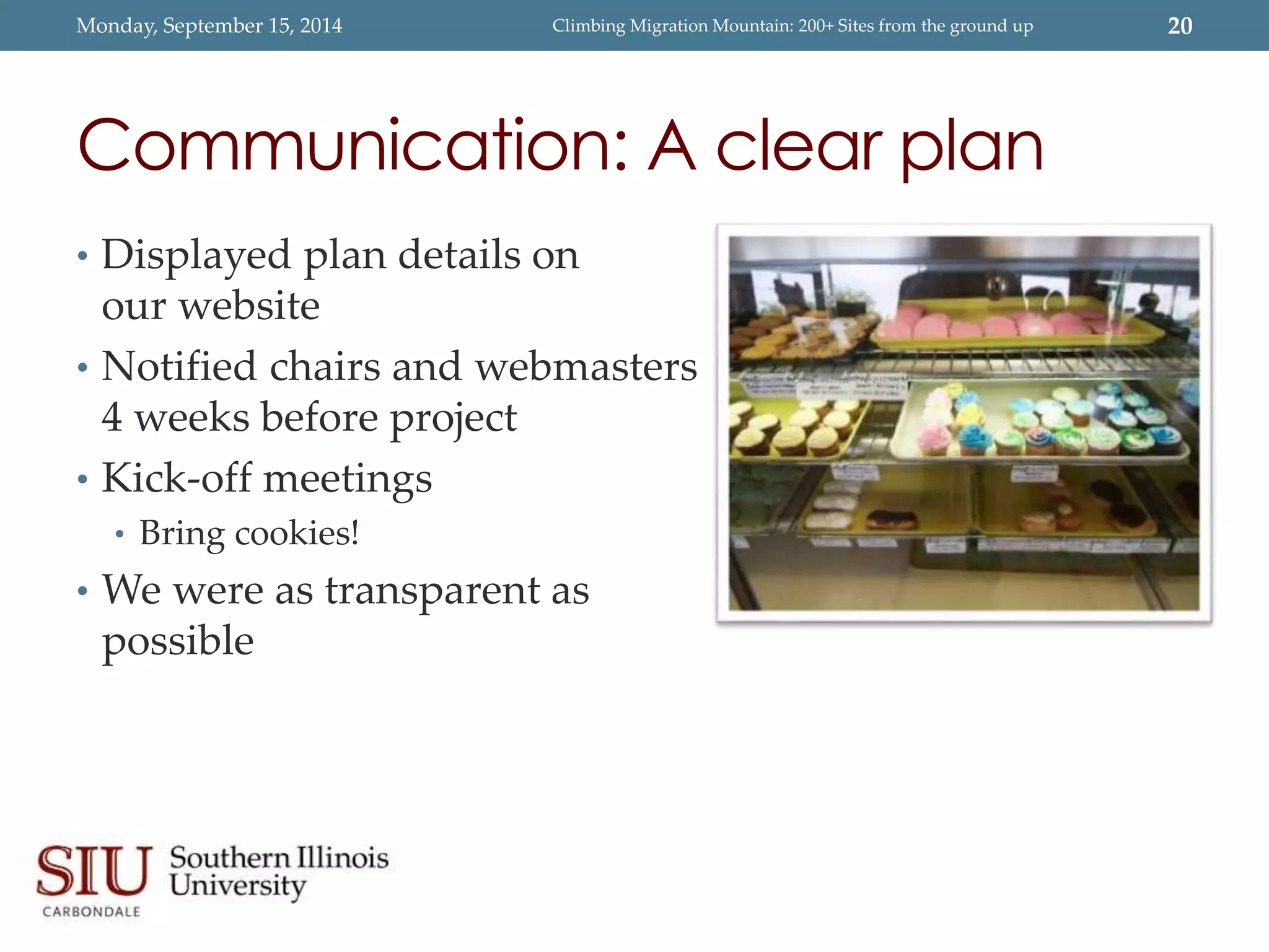 Monday, September 15, 2014 Climbing Migration Mountain: 200+ Sites from the ground up 20 
Communication: A clear plan 
• Displayed plan details on 
our website 
• Notified chairs and webmasters 
4 weeks before project 
• Kick-off meetings 
• Bring cookies! 
• We were as transparent as 
possible 
 