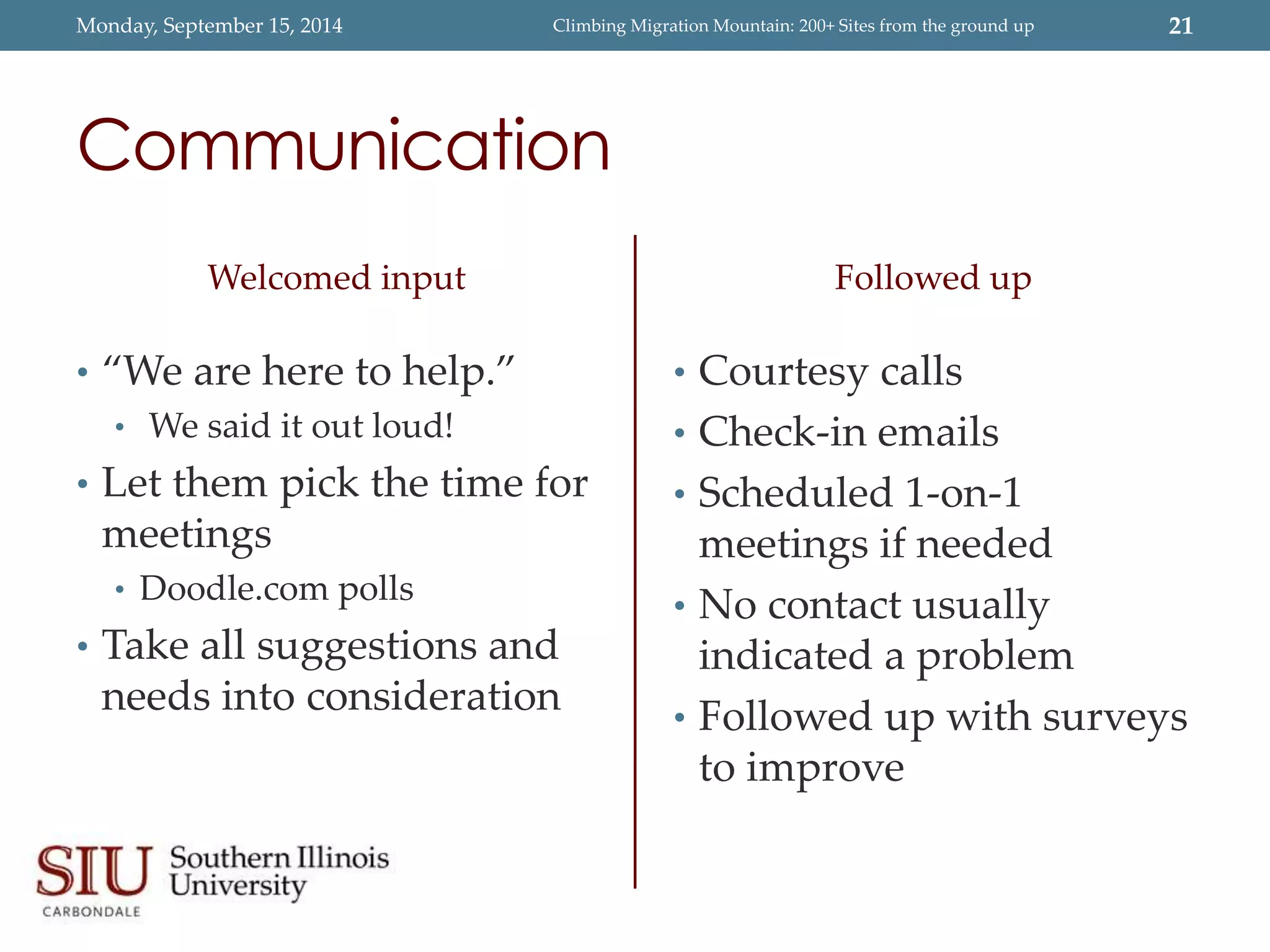 Monday, September 15, 2014 Climbing Migration Mountain: 200+ Sites from the ground up 21 
Communication 
Welcomed input 
• “We are here to help.” 
• We said it out loud! 
• Let them pick the time for 
meetings 
• Doodle.com polls 
• Take all suggestions and 
needs into consideration 
Followed up 
• Courtesy calls 
• Check-in emails 
• Scheduled 1-on-1 
meetings if needed 
• No contact usually 
indicated a problem 
• Followed up with surveys 
to improve 
 