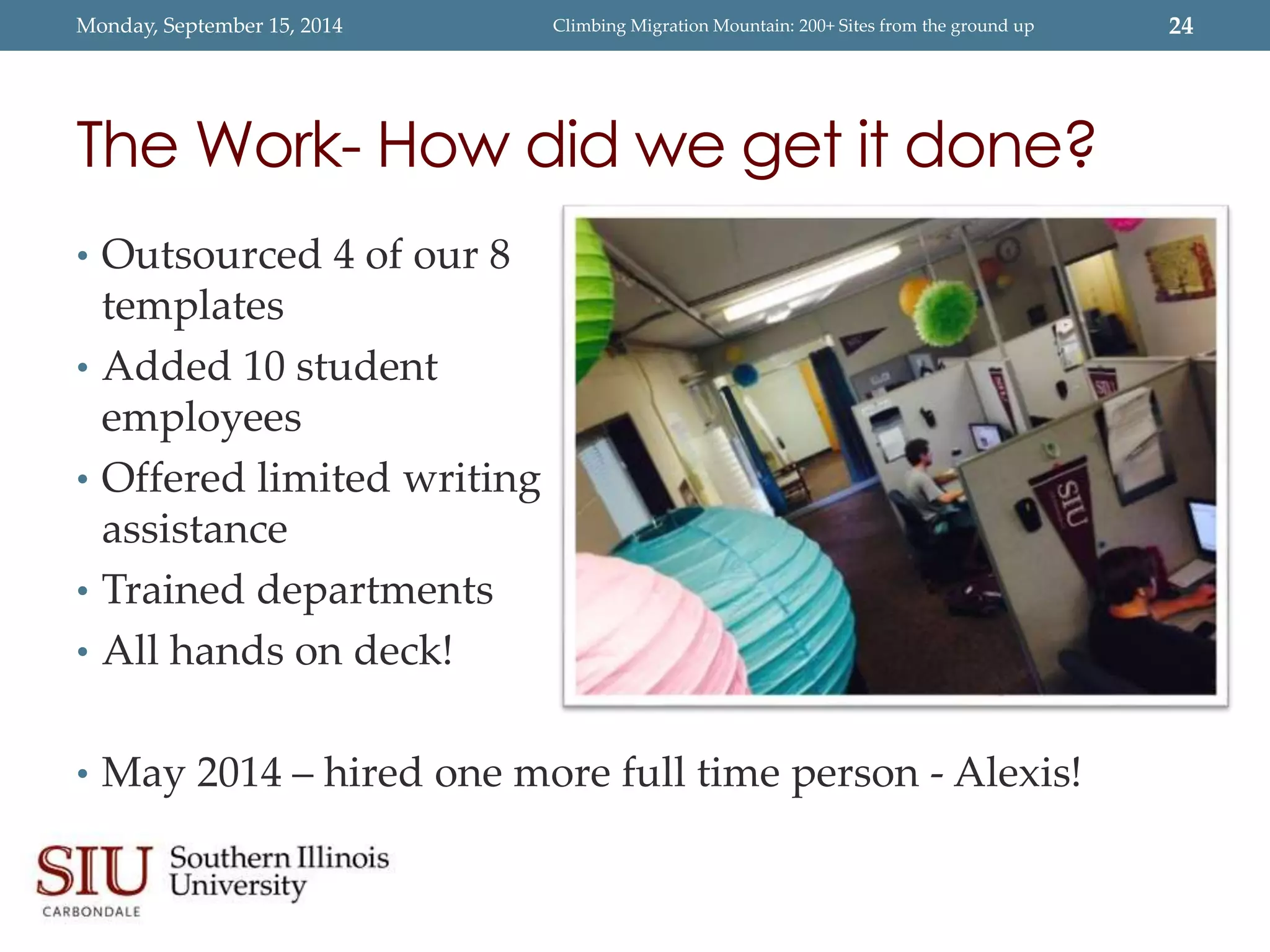 Monday, September 15, 2014 Climbing Migration Mountain: 200+ Sites from the ground up 24 
The Work- How did we get it done? 
• Outsourced 4 of our 8 
templates 
• Added 10 student 
employees 
• Offered limited writing 
assistance 
• Trained departments 
• All hands on deck! 
• May 2014 – hired one more full time person - Alexis! 
 