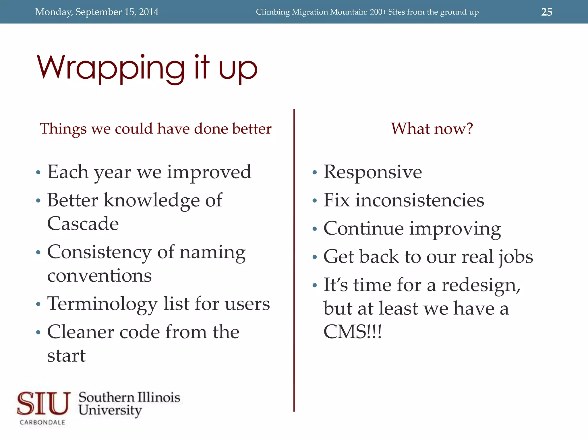 Monday, September 15, 2014 Climbing Migration Mountain: 200+ Sites from the ground up 25 
Wrapping it up 
Things we could have done better 
• Each year we improved 
• Better knowledge of 
Cascade 
• Consistency of naming 
conventions 
• Terminology list for users 
• Cleaner code from the 
start 
What now? 
• Responsive 
• Fix inconsistencies 
• Continue improving 
• Get back to our real jobs 
• It’s time for a redesign, 
but at least we have a 
CMS!!! 
 