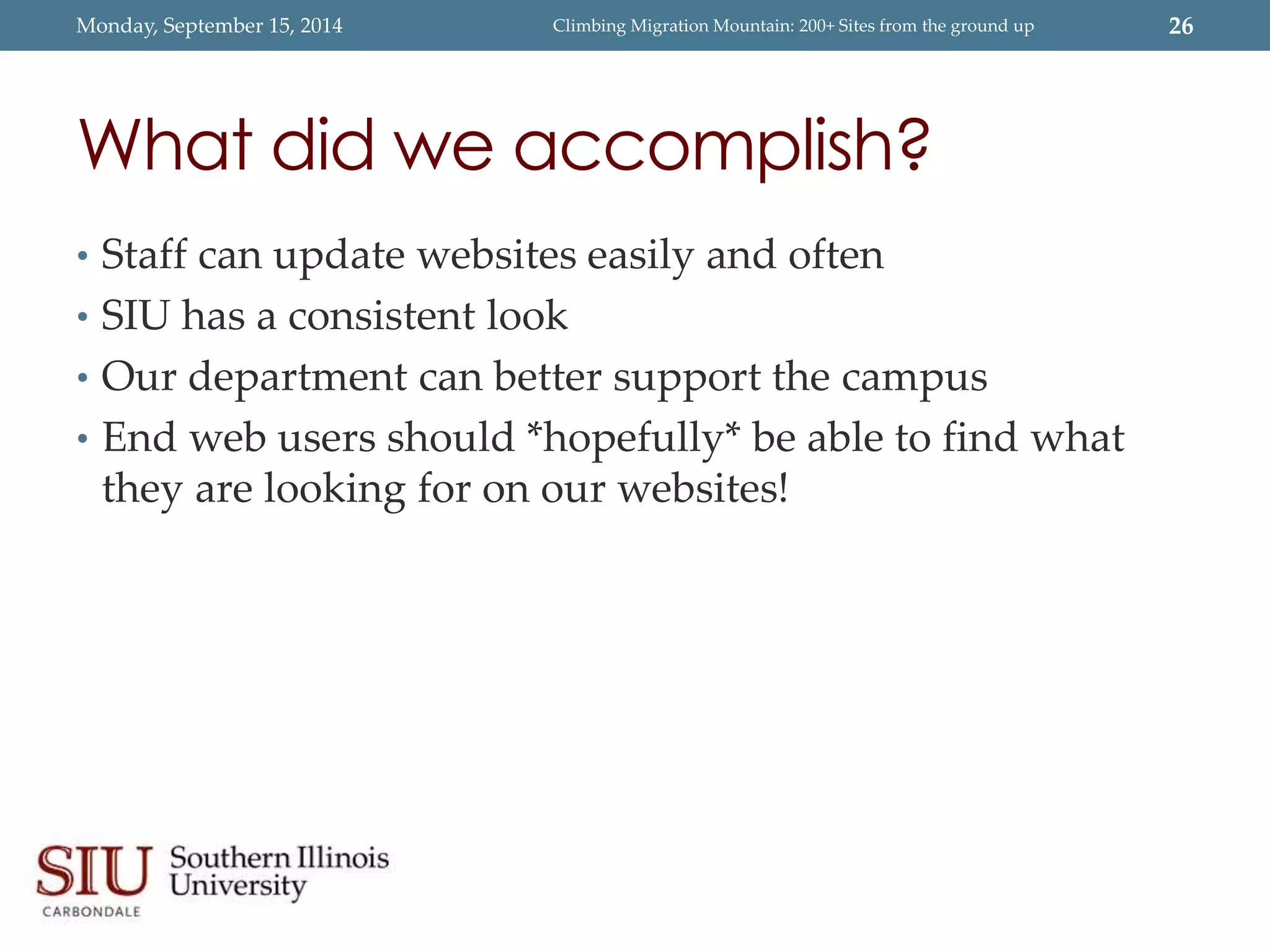Monday, September 15, 2014 Climbing Migration Mountain: 200+ Sites from the ground up 26 
What did we accomplish? 
• Staff can update websites easily and often 
• SIU has a consistent look 
• Our department can better support the campus 
• End web users should *hopefully* be able to find what 
they are looking for on our websites! 
 