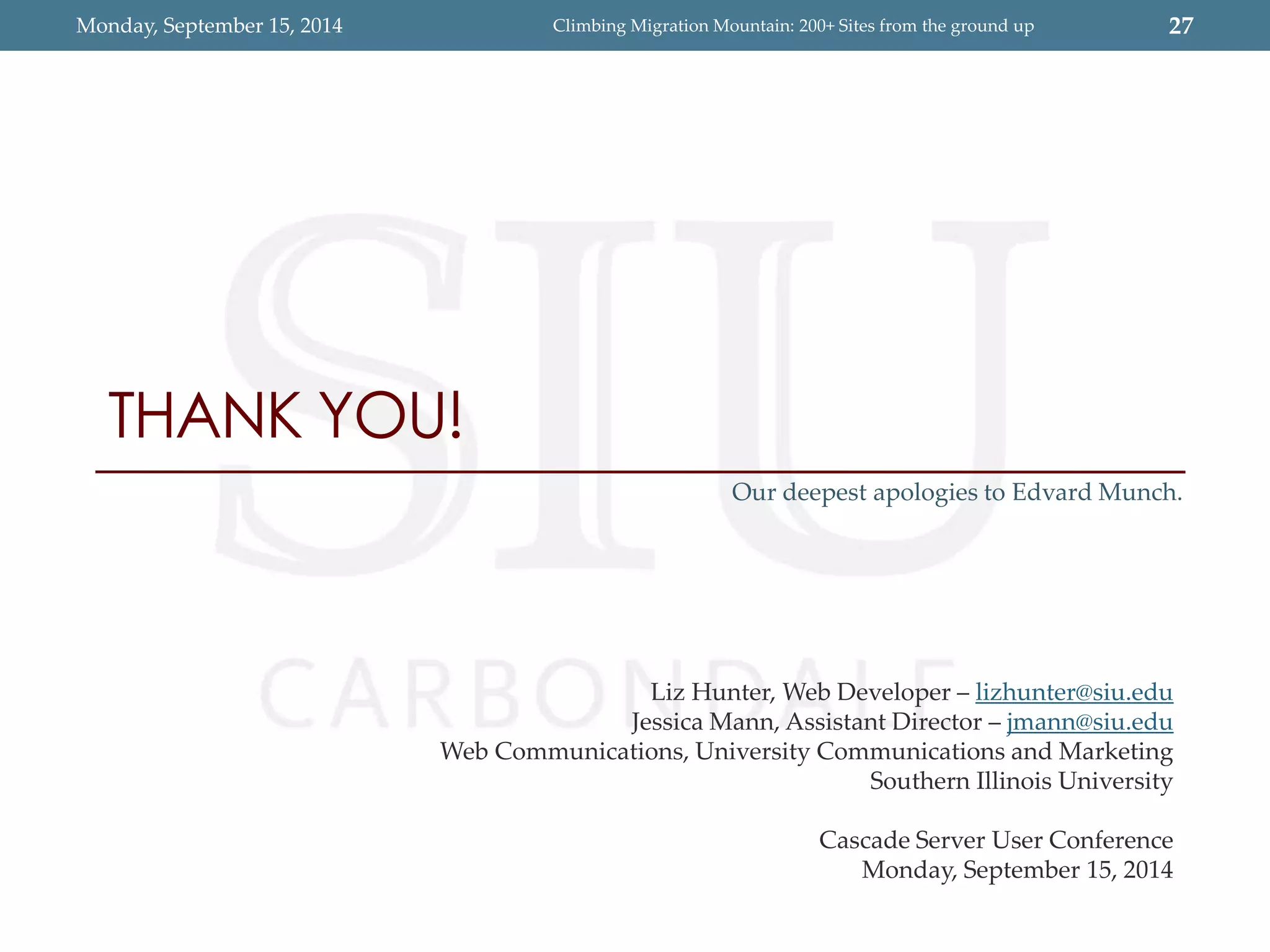 Monday, September 15, 2014 Climbing Migration Mountain: 200+ Sites from the ground up 27 
THANK YOU! 
Our deepest apologies to Edvard Munch. 
Liz Hunter, Web Developer – lizhunter@siu.edu 
Jessica Mann, Assistant Director – jmann@siu.edu 
Web Communications, University Communications and Marketing 
Southern Illinois University 
Cascade Server User Conference 
Monday, September 15, 2014 
