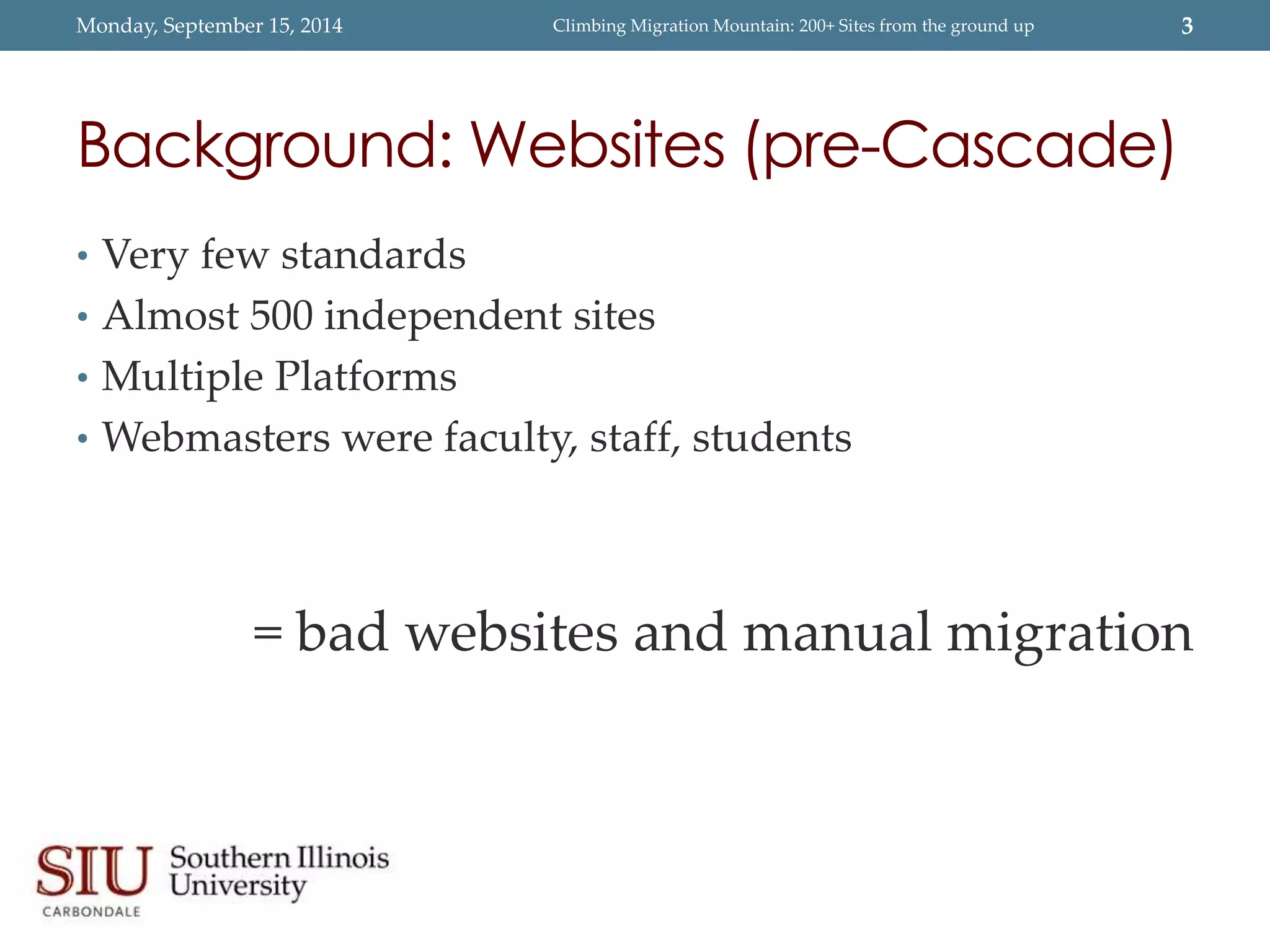 Monday, September 15, 2014 Climbing Migration Mountain: 200+ Sites from the ground up 3 
Background: Websites (pre-Cascade) 
• Very few standards 
• Almost 500 independent sites 
• Multiple Platforms 
• Webmasters were faculty, staff, students 
= bad websites and manual migration 
 