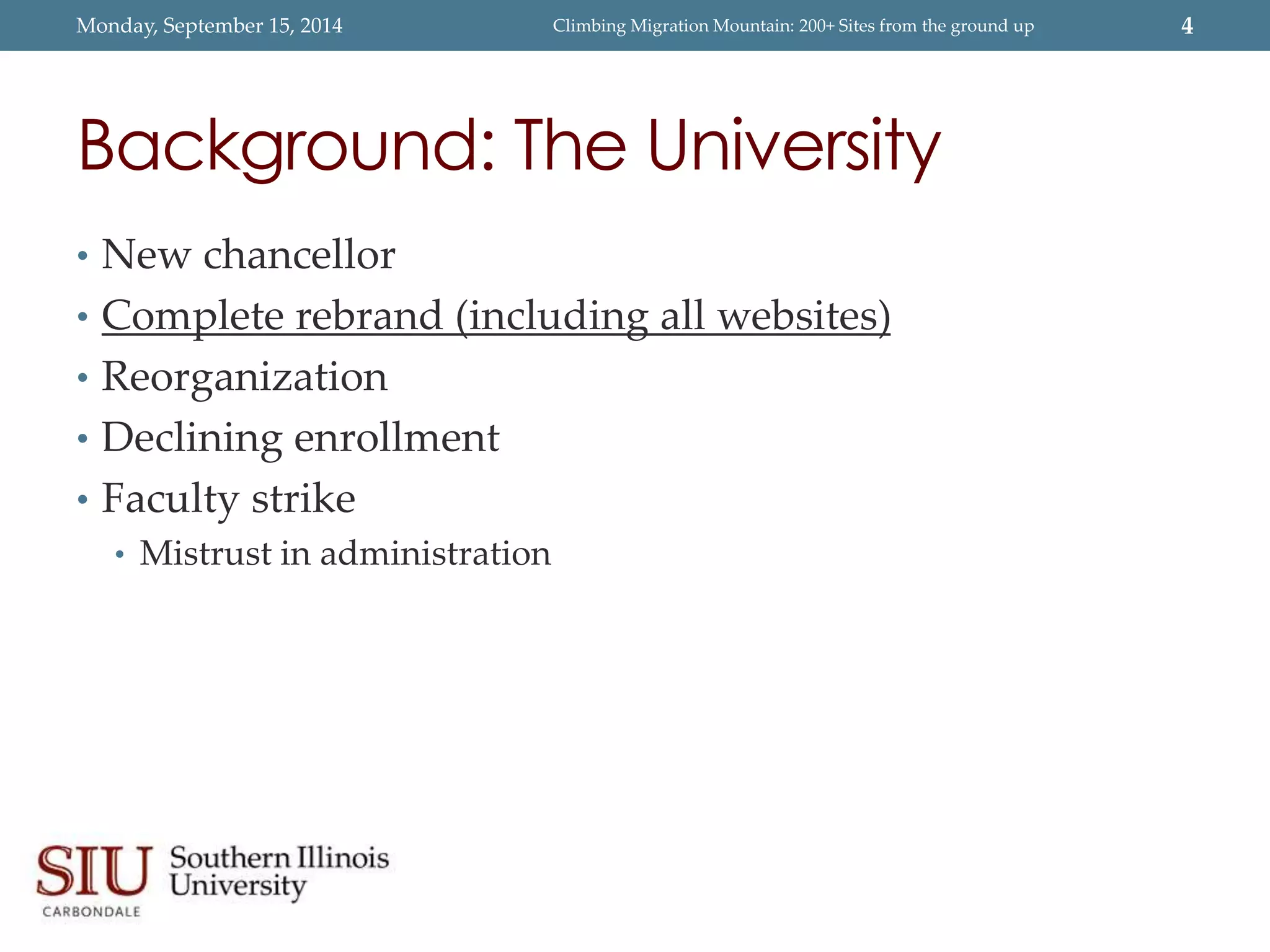 Monday, September 15, 2014 Climbing Migration Mountain: 200+ Sites from the ground up 4 
Background: The University 
• New chancellor 
• Complete rebrand (including all websites) 
• Reorganization 
• Declining enrollment 
• Faculty strike 
• Mistrust in administration 
 