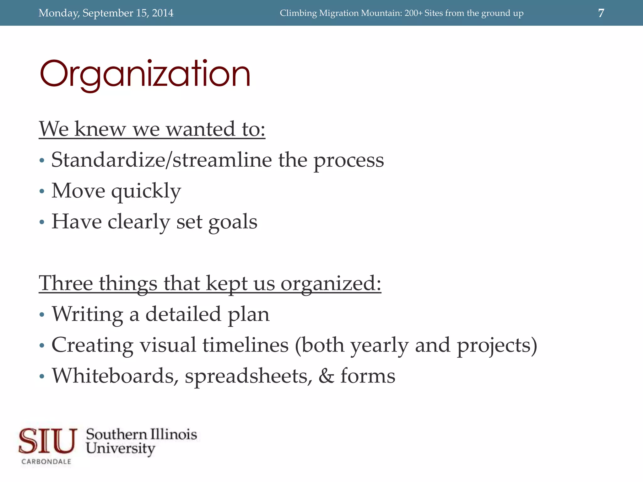 Monday, September 15, 2014 Climbing Migration Mountain: 200+ Sites from the ground up 7 
Organization 
We knew we wanted to: 
• Standardize/streamline the process 
• Move quickly 
• Have clearly set goals 
Three things that kept us organized: 
• Writing a detailed plan 
• Creating visual timelines (both yearly and projects) 
• Whiteboards, spreadsheets, & forms 
 