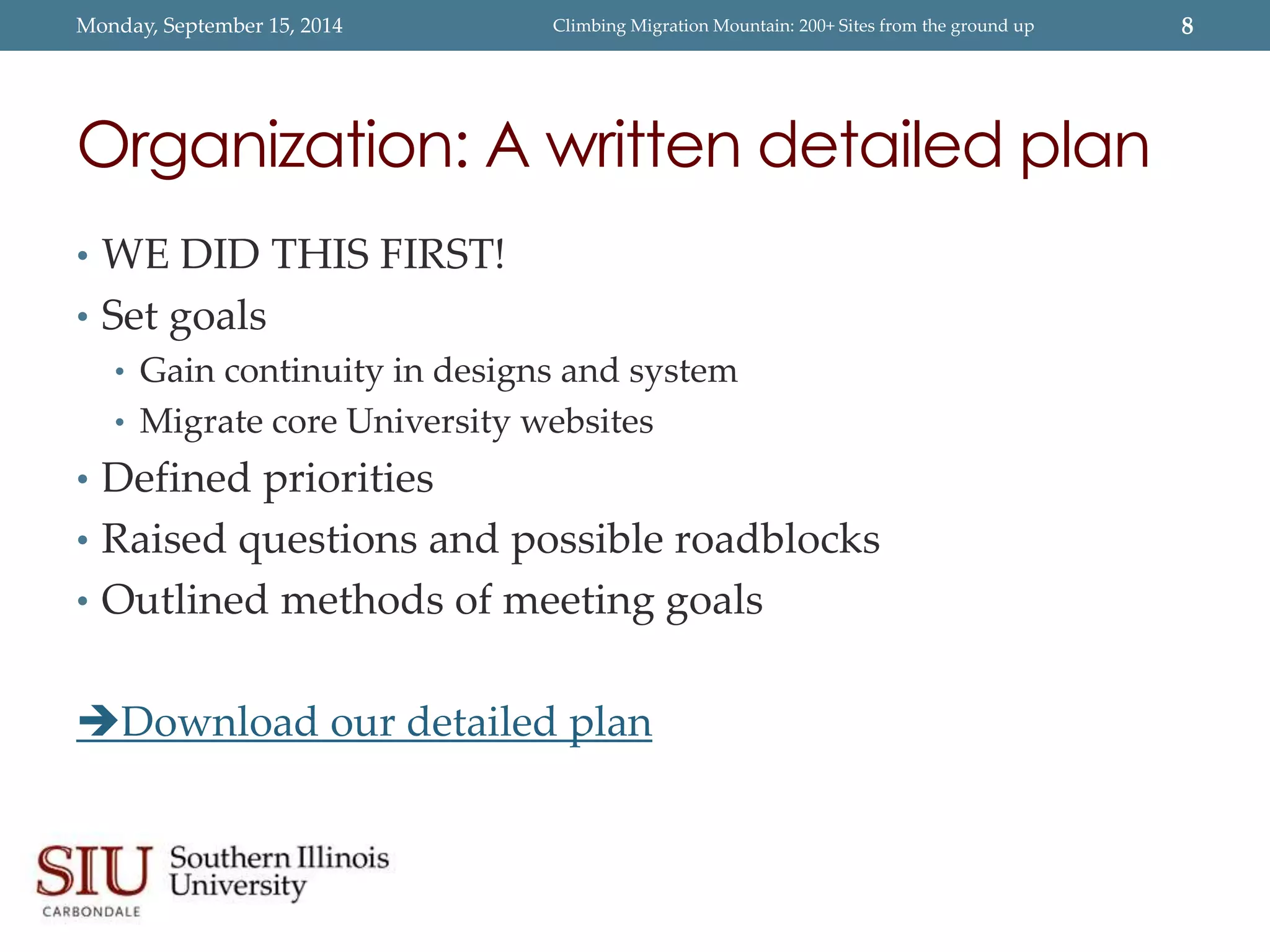 Monday, September 15, 2014 Climbing Migration Mountain: 200+ Sites from the ground up 8 
Organization: A written detailed plan 
• WE DID THIS FIRST! 
• Set goals 
• Gain continuity in designs and system 
• Migrate core University websites 
• Defined priorities 
• Raised questions and possible roadblocks 
• Outlined methods of meeting goals 
Download our detailed plan 
 
