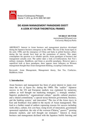 Review of Contemporary Philosophy
          Volume 11, 2012, pp. 44-78, ISSN 1841-5261


          DO ASIAN MANAGEMENT PARADIGMS EXIST?
            A LOOK AT FOUR THEORETICAL FRAMES

                                                            MURRAY HUNTER
                                                       murrayhunter58@gmail.com
                                                        University Malaysia Perlis


ABSTRACT. Interest in Asian business and management practices developed
during the Japanese business emergence in the 1980s. The rise of the Asian tigers in
the early 1990s and the emergence of China and India in global business affairs
during the last decade have kept up the momentum of interest. This paper
contemplates the question as to whether specific Asian paradigms of business and
management actually exist. The author takes a look at Confucianism, Sun Tzu’s
military strategies, Buddhism, and Islam as possible paradigms. However upon a
superficial look at these paradigms, there appears more influence on Western
management thought than Asian management thinking, excepting Confucianism.

Keywords: Asian Management, Management theory, Sun Tzu, Confucius,
Buddhism, Islam



1. Introduction

Asian business and management has been of great interest to many ever
since the rise of Japan Inc. during the 1980s. The ‘sudden’1 Japanese
success in the US and European markets was explained by numerous
authors as well thought out marketing strategies,2 a strategic mindset,3
Superior productivity,4 organizational culture,5 specific cultural practices
and a shared commitment,6 a special nexus between government, business,
and the banking system,7 and innovation.8 The rise of the Asian tigers in
East and Southeast Asia added to the mystic of Asian management. This
lead to a further round of authors espousing reasons for success including
work ethics, culture, low cost base, rising levels of innovation, government
sponsored capitalism, the role of the overseas Chinese,9 quanxi,10 growing
domestic markets, and well thought out strategies.11 Interest in Asian
business and management declined with the Japanese bubble bursting and

                                        44
 