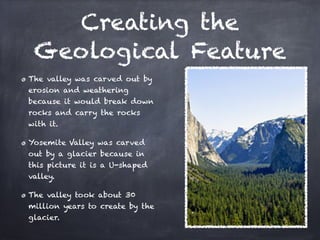Creating the
 Geological Feature
The valley was carved out by
erosion and weathering
because it would break down
rocks and carry the rocks
with it.

Yosemite Valley was carved
out by a glacier because in
this picture it is a U-shaped
valley.

The valley took about 30
million years to create by the
glacier.
 