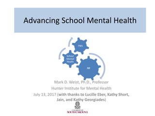 Advancing School Mental Health
Mark D. Weist, Ph.D., Professor
Hunter Institute for Mental Health
July 13, 2017 (with thanks to Lucille Eber, Kathy Short,
Jain, and Kathy Georgiades)
ISF
School
Mental
Health
PBIS
 