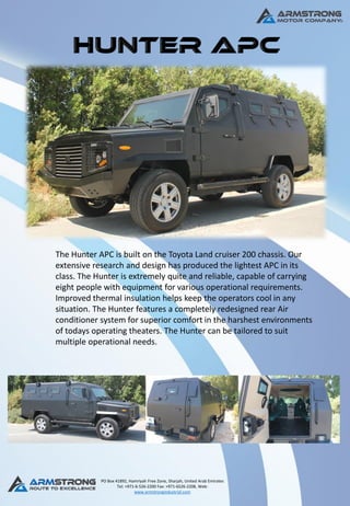 PO Box 41892, Hamriyah Free Zone, Sharjah, United Arab Emirates
Tel: +971-6-526-2200 Fax: +971-6526-2208, Web:
www.armstrongindustrial.com
The Hunter APC is built on the Toyota Land cruiser 200 chassis. Our
extensive research and design has produced the lightest APC in its
class. The Hunter is extremely quite and reliable, capable of carrying
eight people with equipment for various operational requirements.
Improved thermal insulation helps keep the operators cool in any
situation. The Hunter features a completely redesigned rear Air
conditioner system for superior comfort in the harshest environments
of todays operating theaters. The Hunter can be tailored to suit
multiple operational needs.
 