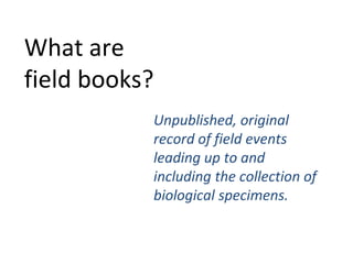 What are
field books?
           Unpublished, original
           record of field events
           leading up to and
           including the collection of
           biological specimens.
 