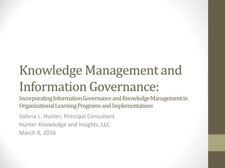 Knowledge Management and
Information Governance:
IncorporatingInformationGovernanceandKnowledgeManagementin
OrganizationalLearningProgramsandImplementations
Valeria L. Hunter, Principal Consultant
Hunter Knowledge and Insights, LLC
March 8, 2016
 