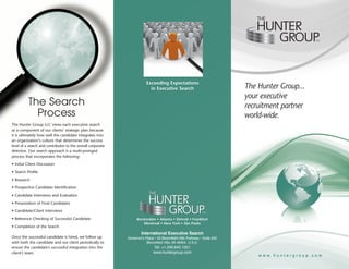 LLC




                                                                         Exceeding Expectations
                                                                           in Executive Search                            The Hunter Group...
                                                                                                                          your executive
          The Search                                                                                                      recruitment partner
            Process                                                                                                       world-wide.
The Hunter Group LLC views each executive search
as a component of our clients’ strategic plan because
it is ultimately how well the candidate integrates into
an organization’s culture that determines the success
level of a search and contributes to the overall corporate
directive. Our search approach is a multi-pronged
process that incorporates the following:
• Initial Client Discussion
• Search Profile
• Research
• Prospective Candidate Identification
• Candidate Interviews and Evaluation
• Presentation of Final Candidates
• Candidate/Client Interviews                                                                                LLC


• Reference Checking of Successful Candidate                      Amsterdam • Atlanta • Detroit • Frankfort
                                                                     Montreal • New York • São Paulo
• Completion of the Search
                                                                     International Executive Search
Once the successful candidate is hired, we follow up         Governor's Place • 33 Bloomfield Hills Parkway • Suite 242
with both the candidate and our client periodically to                   Bloomfield Hills, MI 48304, U.S.A.
ensure the candidate's successful integration into the                       Tel: +1.248.645.1551
client’s team.                                                               www.huntergroup.com
                                                                                                                              www.huntergroup.com
 