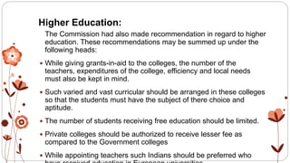 Higher Education:
The Commission had also made recommendation in regard to higher
education. These recommendations may be summed up under the
following heads:
 While giving grants-in-aid to the colleges, the number of the
teachers, expenditures of the college, efficiency and local needs
must also be kept in mind.
 Such varied and vast curricular should be arranged in these colleges
so that the students must have the subject of there choice and
aptitude.
 The number of students receiving free education should be limited.
 Private colleges should be authorized to receive lesser fee as
compared to the Government colleges
 While appointing teachers such Indians should be preferred who
 