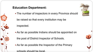 Education Department:
 The number of inspectors in every Province should
be raised so that every institution may be
inspected.
 As far as possible Indians should be appointed on
the post of District Inspector of Schools.
 As far as possible the Inspector of the Primary
 