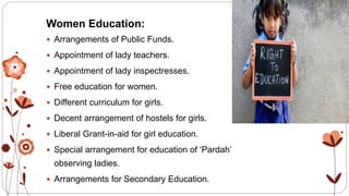 Women Education:
 Arrangements of Public Funds.
 Appointment of lady teachers.
 Appointment of lady inspectresses.
 Free education for women.
 Different curriculum for girls.
 Decent arrangement of hostels for girls.
 Liberal Grant-in-aid for girl education.
 Special arrangement for education of ‘Pardah’
observing ladies.
 Arrangements for Secondary Education.
 