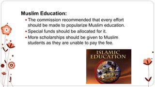 Muslim Education:
 The commission recommended that every effort
should be made to popularize Muslim education.
 Special funds should be allocated for it.
 More scholarships should be given to Muslim
students as they are unable to pay the fee.
 