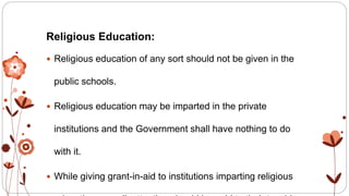 Religious Education:
 Religious education of any sort should not be given in the
public schools.
 Religious education may be imparted in the private
institutions and the Government shall have nothing to do
with it.
 While giving grant-in-aid to institutions imparting religious
 