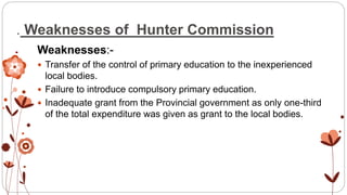 . Weaknesses of Hunter Commission
Weaknesses:-
 Transfer of the control of primary education to the inexperienced
local bodies.
 Failure to introduce compulsory primary education.
 Inadequate grant from the Provincial government as only one-third
of the total expenditure was given as grant to the local bodies.
 