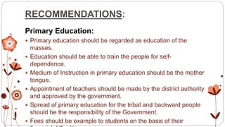 RECOMMENDATIONS:
Primary Education:
 Primary education should be regarded as education of the
masses.
 Education should be able to train the people for self-
dependence.
 Medium of Instruction in primary education should be the mother
tongue.
 Appointment of teachers should be made by the district authority
and approved by the government.
 Spread of primary education for the tribal and backward people
should be the responsibility of the Government.
 Fees should be example to students on the basis of their
 