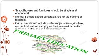  School houses and furniture's should be simple and
economical.
 Normal Schools should be established for the training of
teachers.
 Curriculum should include useful subjects like agriculture,
elements of natural and physical science and the native
method of arithmetic and measurement etc.
 School equipments should be economical and less
expensive.
 
