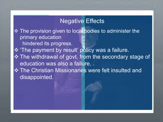 Negative Effects
 The provision given to local bodies to administer the
primary education
hindered its progress.
 ‘The payment by result’ policy was a failure.
 The withdrawal of govt. from the secondary stage of
education was also a failure. .
 The Christian Missionaries were felt insulted and
disappointed.
 