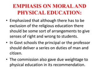 EMPHASIS ON MORALAND
PHYSICAL EDUCATION:
• Emphasized that although there has to be
exclusion of the religious education there
should be some sort of arrangements to give
senses of right and wrong to students.
• In Govt schools the principal or the professor
should deliver a series on duties of man and
citizen.
• The commission also gave due weightage to
physical education in its recommendation.
 