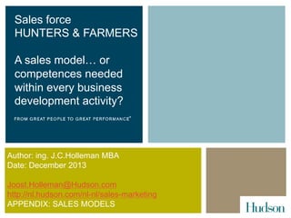 Sales force
HUNTERS & FARMERS
A sales model… or
competences needed
within every business
development activity?

Author: ing. J.C.Holleman MBA
Date: December 2013
Joost.Holleman@Hudson.com
http://nl.hudson.com/nl-nl/sales-marketing
APPENDIX: SALES MODELS

 