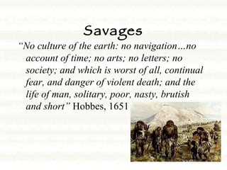 Savages “ No culture of the earth: no navigation…no account of time; no arts; no letters; no society; and which is worst of all, continual fear, and danger of violent death; and the life of man, solitary, poor, nasty, brutish and short”  Hobbes, 1651 