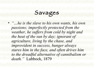 Savages “… he is the slave to his own wants, his own passions; imperfectly protected from the weather, he suffers from cold by night and the heat of the sun by day; ignorant of agriculture, living by the chase, and improvident in success, hunger always stares him in the face, and often drives him to the dreadful alternative of cannibalism or death.”   Lubbock, 1879  