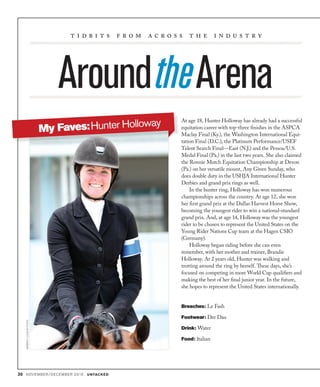 30 NOVEMBER/DECEMBER 2016 UNTACKED
AroundtheArena
t i d b i t s f r o m a c r o s s t h e i n d u s t r y
At age 18, Hunter Holloway has already had a successful
equitation career with top-three finishes in the ASPCA
Maclay Final (Ky.), the Washington International Equi-
tation Final (D.C.), the Platinum Performance/USEF
Talent Search Final—East (N.J.) and the Pessoa/U.S.
Medal Final (Pa.) in the last two years. She also claimed
the Ronnie Mutch Equitation Championship at Devon
(Pa.) on her versatile mount, Any Given Sunday, who
does double duty in the USHJA International Hunter
Derbies and grand prix rings as well.
In the hunter ring, Holloway has won numerous
championships across the country. At age 12, she won
her first grand prix at the Dallas Harvest Horse Show,
becoming the youngest rider to win a national-standard
grand prix. And, at age 14, Holloway was the youngest
rider to be chosen to represent the United States on the
Young Rider Nations Cup team at the Hagen CSIO
(Germany).
Holloway began riding before she can even
remember, with her mother and trainer, Brandie
Holloway. At 2 years old, Hunter was walking and
trotting around the ring by herself. These days, she’s
focused on competing in more World Cup qualifiers and
making the best of her final junior year. In the future,
she hopes to represent the United States internationally.
Breeches: Le Fash
Footwear: Der Dau
Drink: Water
Food: Italian
KIMBERLYLOUSHINPHOTO
My Faves:Hunter Holloway
 