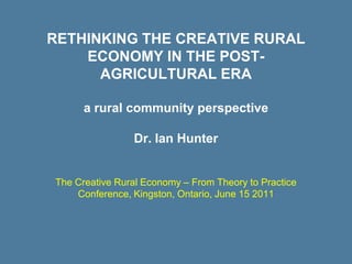 RETHINKING THE CREATIVE RURAL
    ECONOMY IN THE POST-
      AGRICULTURAL ERA

      a rural community perspective

                Dr. Ian Hunter


The Creative Rural Economy – From Theory to Practice
    Conference, Kingston, Ontario, June 15 2011
 