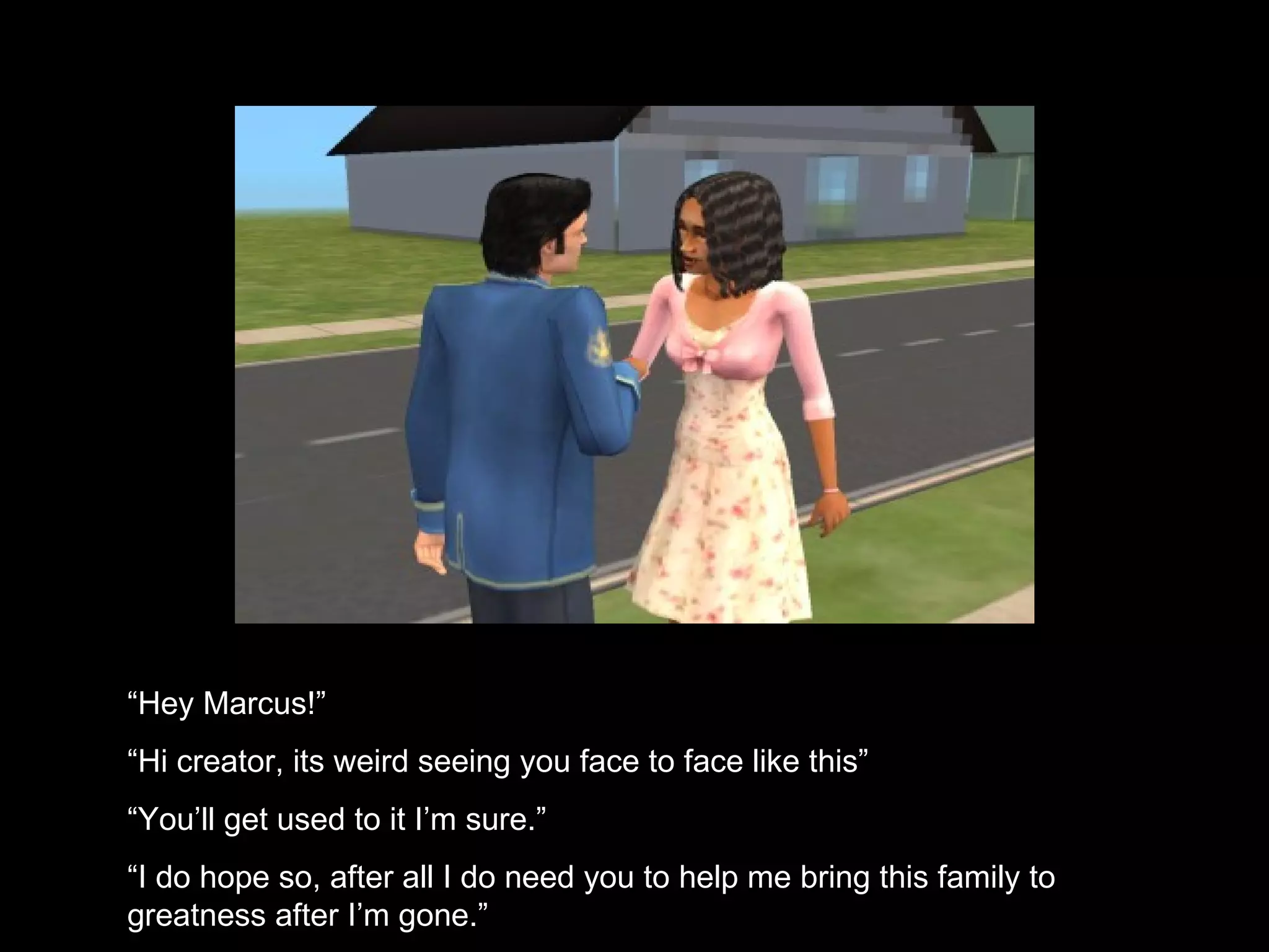 “ Hey Marcus!” “ Hi creator, its weird seeing you face to face like this” “ You’ll get used to it I’m sure.” “ I do hope so, after all I do need you to help me bring this family to greatness after I’m gone.” 