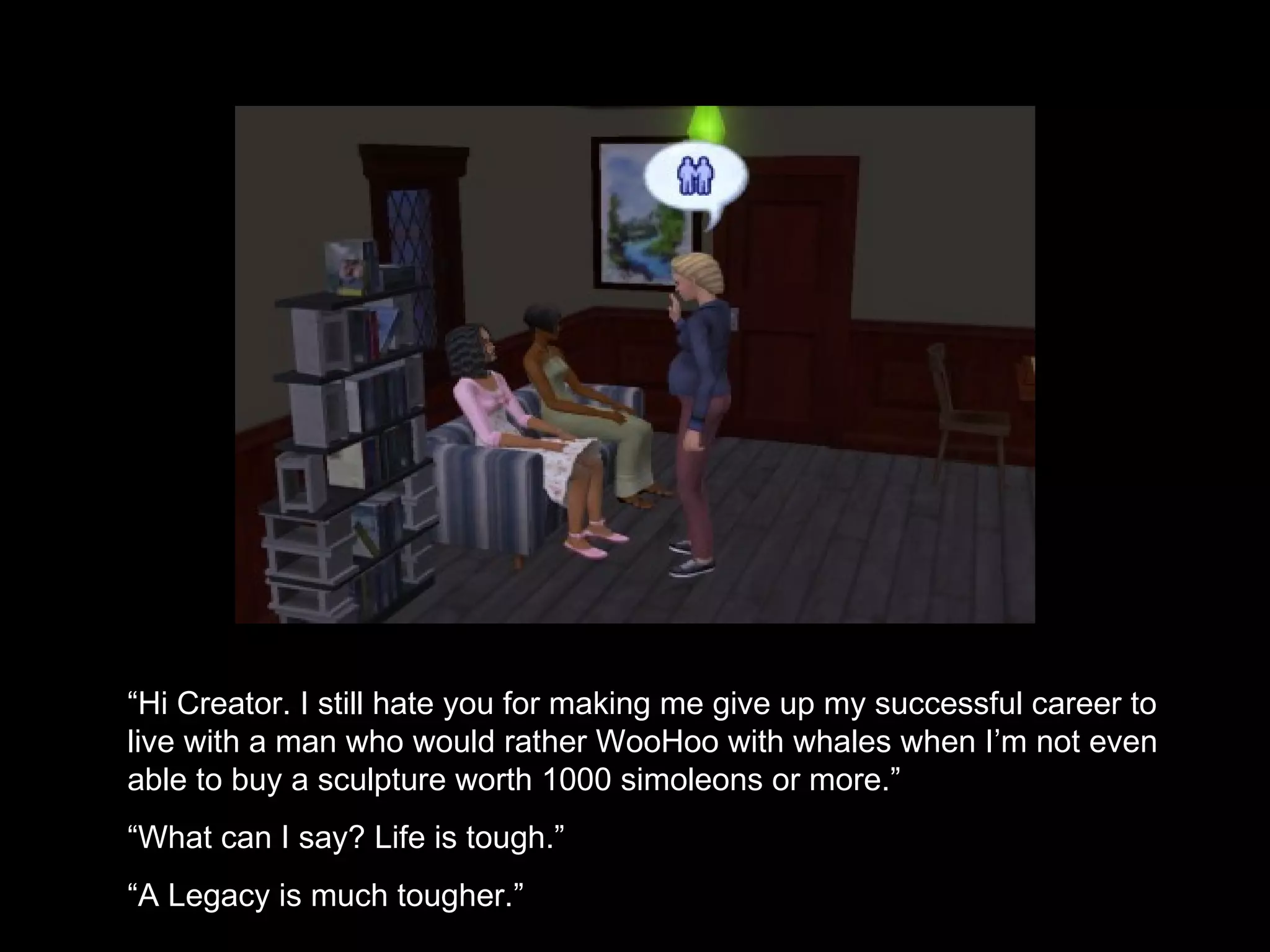 “ Hi Creator. I still hate you for making me give up my successful career to live with a man who would rather WooHoo with whales when I’m not even able to buy a sculpture worth 1000 simoleons or more.” “ What can I say? Life is tough.” “ A Legacy is much tougher.” 
