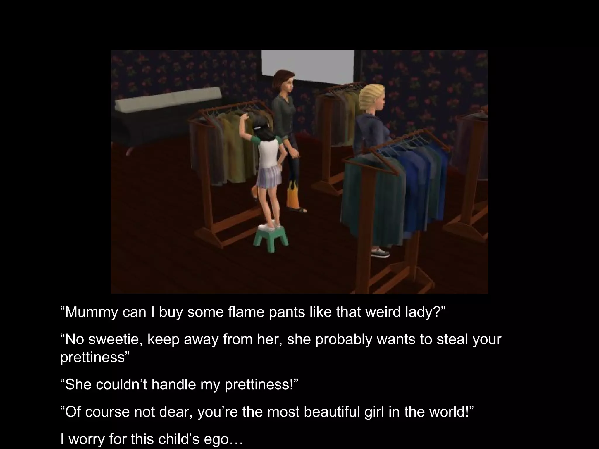 “ Mummy can I buy some flame pants like that weird lady?” “ No sweetie, keep away from her, she probably wants to steal your prettiness” “ She couldn’t handle my prettiness!” “ Of course not dear, you’re the most beautiful girl in the world!” I worry for this child’s ego… 