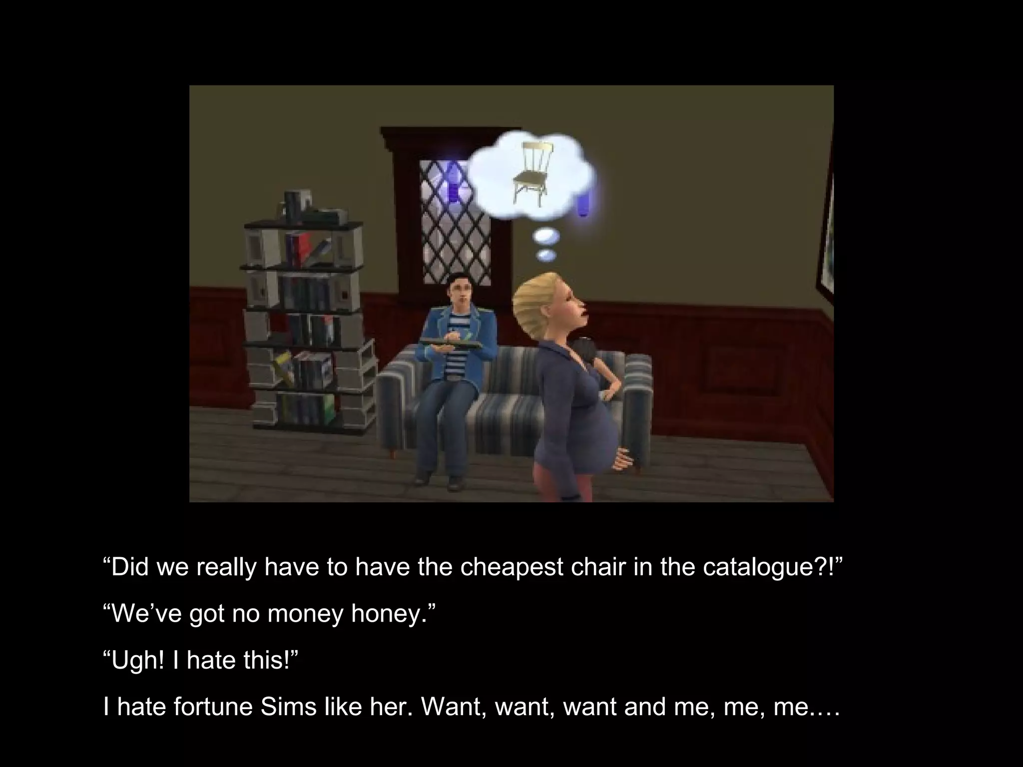 “ Did we really have to have the cheapest chair in the catalogue?!” “ We’ve got no money honey.” “ Ugh! I hate this!” I hate fortune Sims like her. Want, want, want and me, me, me.… 