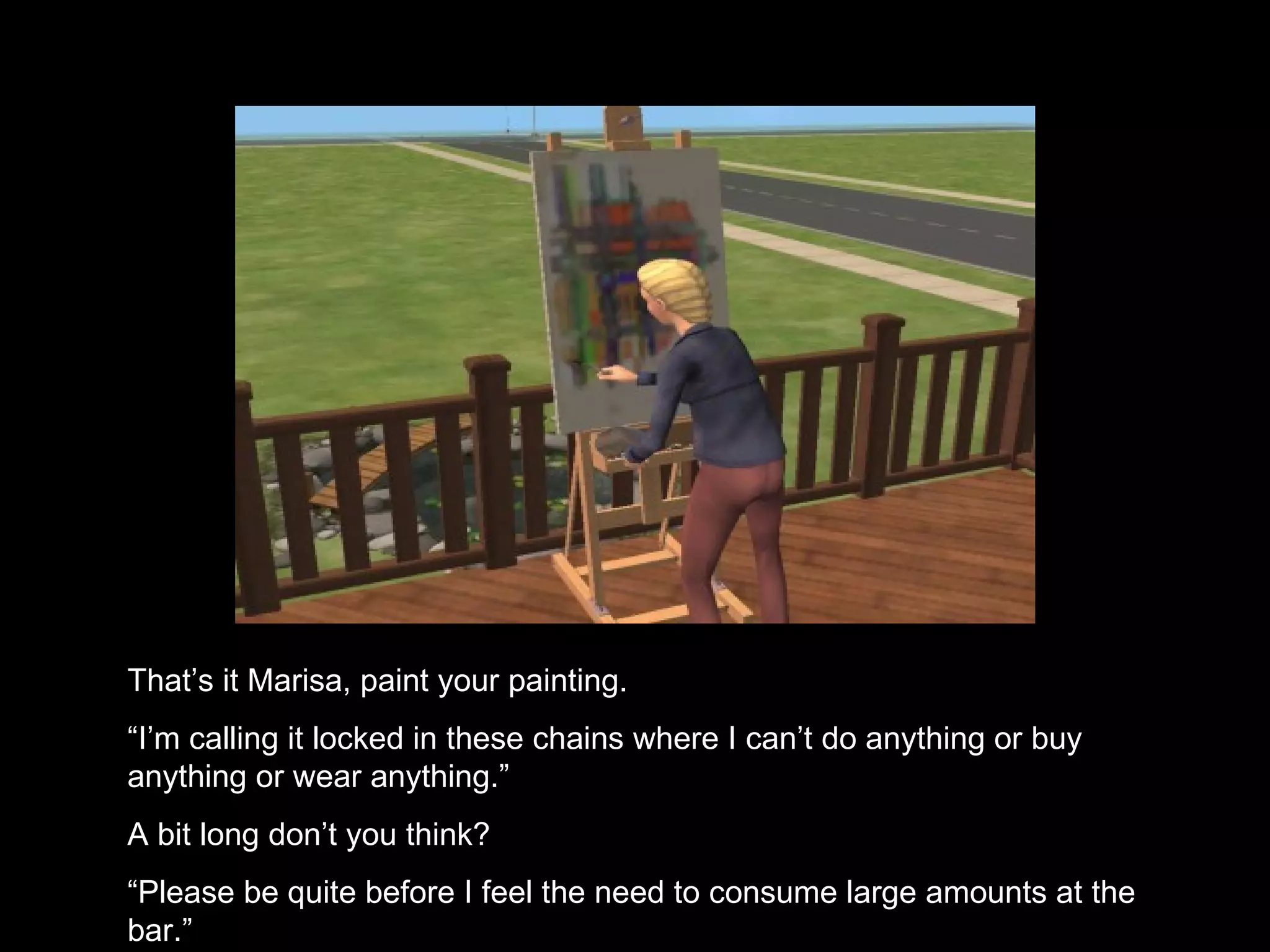 That’s it Marisa, paint your painting. “ I’m calling it locked in these chains where I can’t do anything or buy anything or wear anything.” A bit long don’t you think? “ Please be quite before I feel the need to consume large amounts at the bar.”  