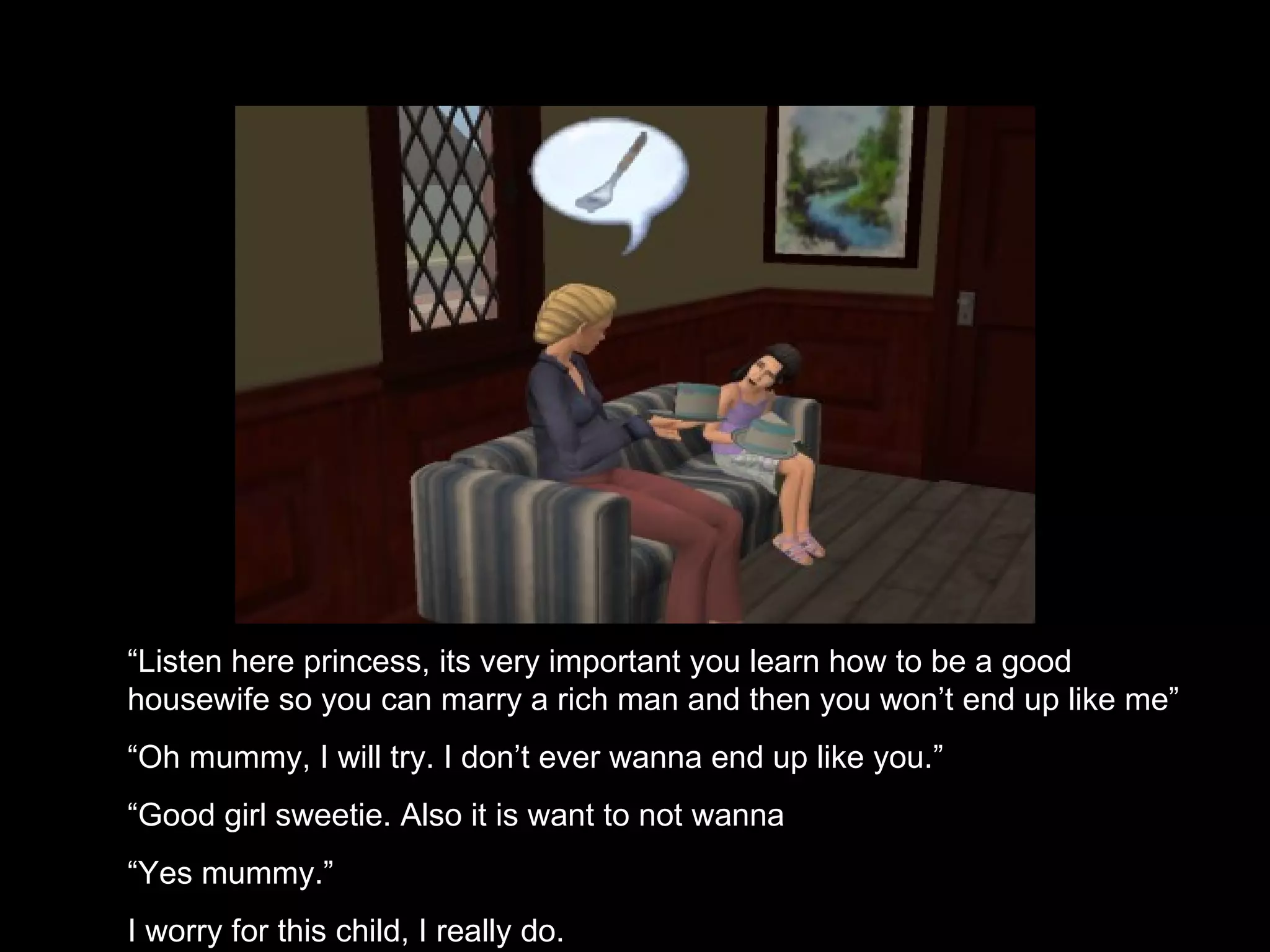 “ Listen here princess, its very important you learn how to be a good housewife so you can marry a rich man and then you won’t end up like me” “ Oh mummy, I will try. I don’t ever wanna end up like you.” “ Good girl sweetie. Also it is want to not wanna “ Yes mummy.” I worry for this child, I really do. 