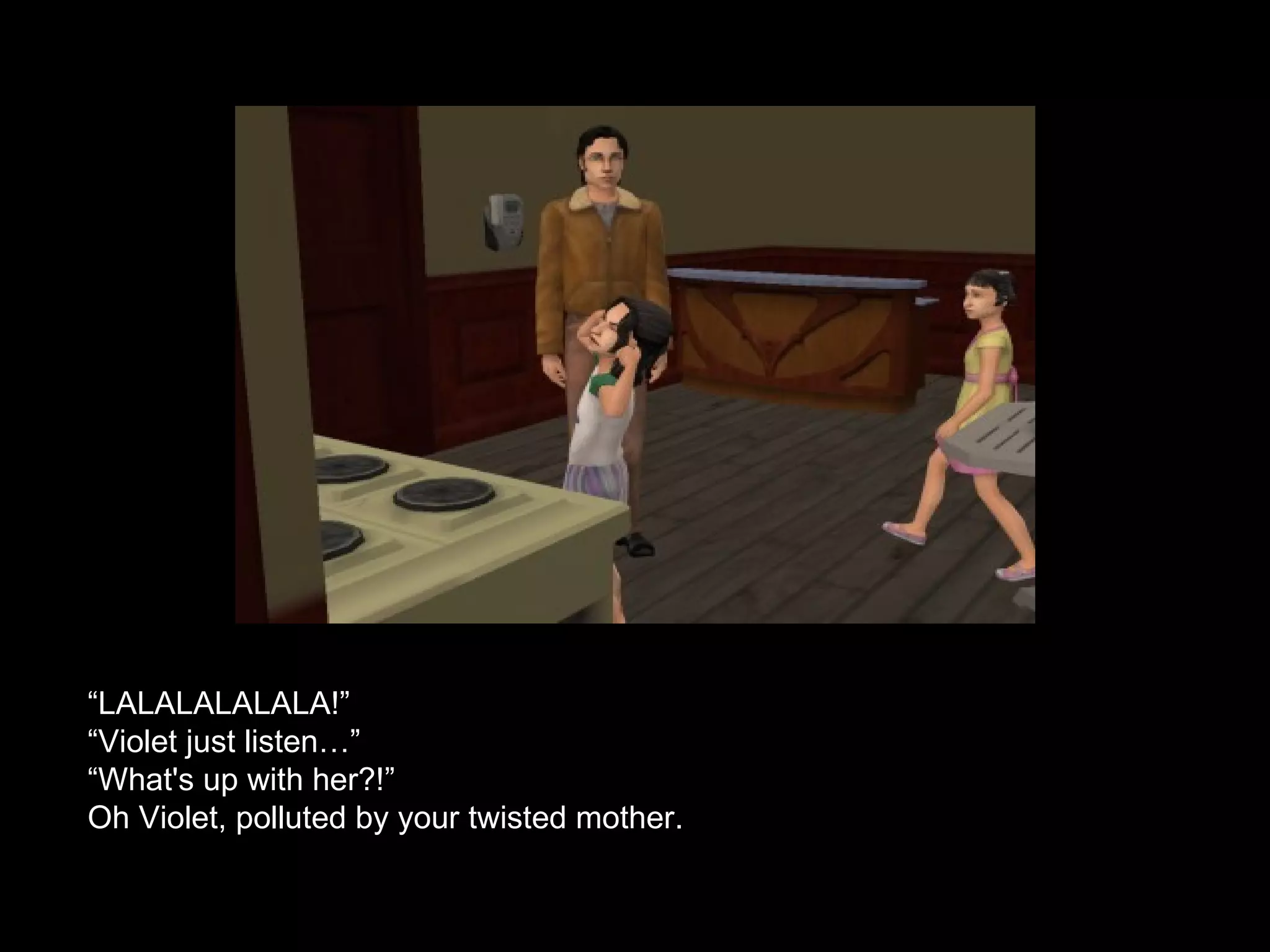 “ LALALALALALA!” “ Violet just listen…” “What's up with her?!” Oh Violet, polluted by your twisted mother. 