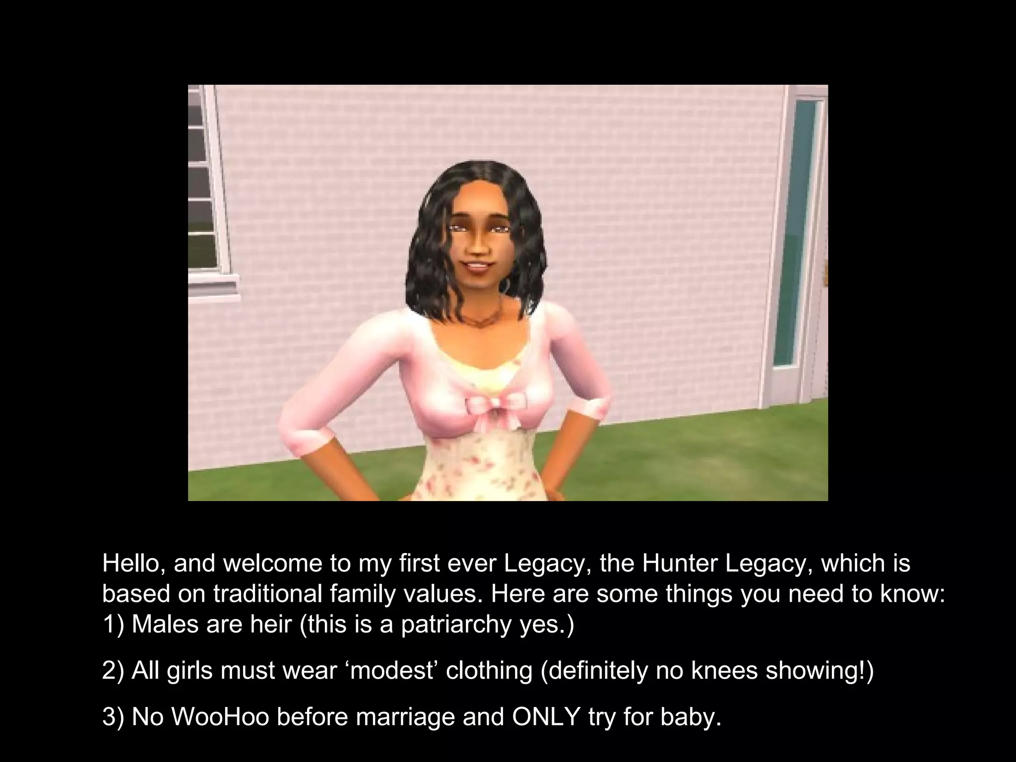 Hello, and welcome to my first ever Legacy, the Hunter Legacy, which is based on traditional family values. Here are some things you need to know: 1) Males are heir (this is a patriarchy yes.) 2) All girls must wear ‘modest’ clothing (definitely no knees showing!) 3) No WooHoo before marriage and ONLY try for baby. 