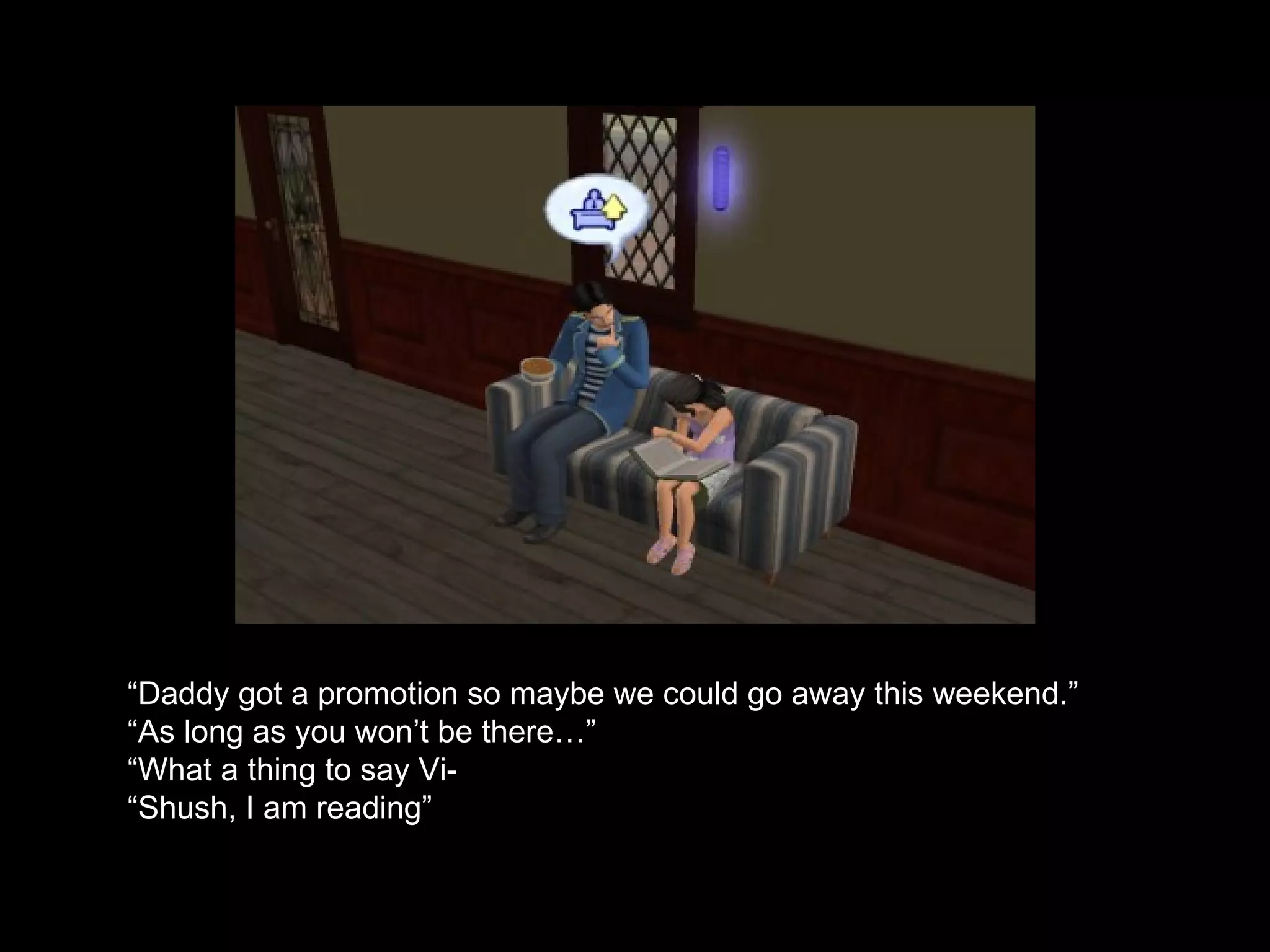 “ Daddy got a promotion so maybe we could go away this weekend.” “ As long as you won’t be there…” “ What a thing to say Vi- “ Shush, I am reading” 