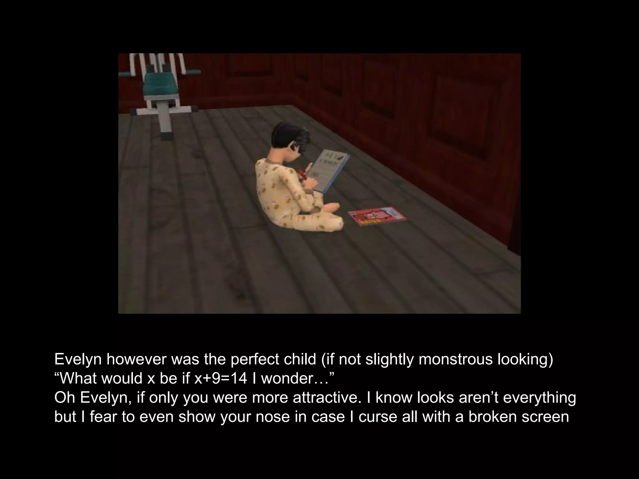 Evelyn however was the perfect child (if not slightly monstrous looking) “ What would x be if x+9=14 I wonder…” Oh Evelyn, if only you were more attractive. I know looks aren’t everything but I fear to even show your nose in case I curse all with a broken screen 