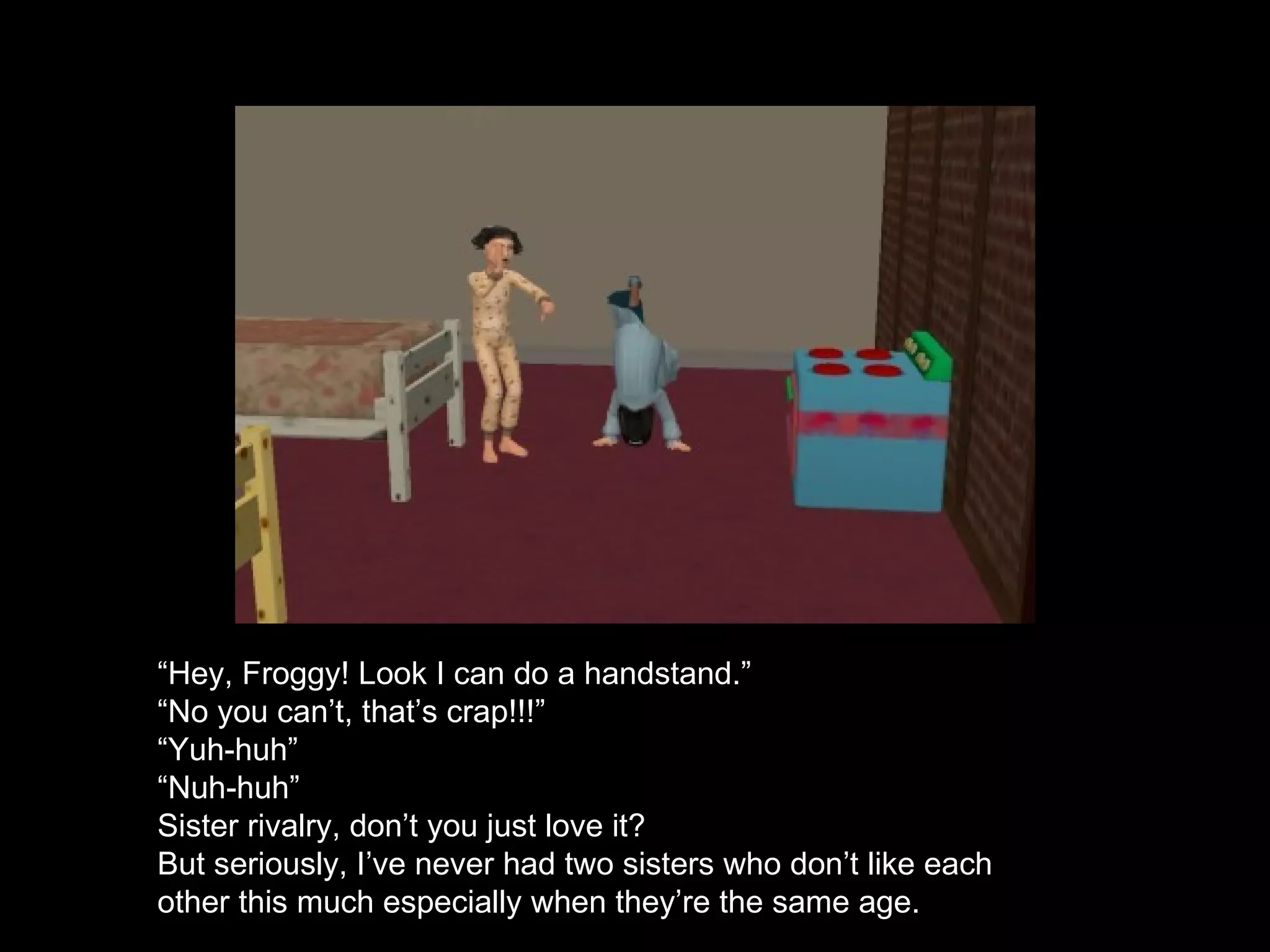 “ Hey, Froggy! Look I can do a handstand.” “ No you can’t, that’s crap!!!” “ Yuh-huh” “ Nuh-huh” Sister rivalry, don’t you just love it? But seriously, I’ve never had two sisters who don’t like each other this much especially when they’re the same age. 