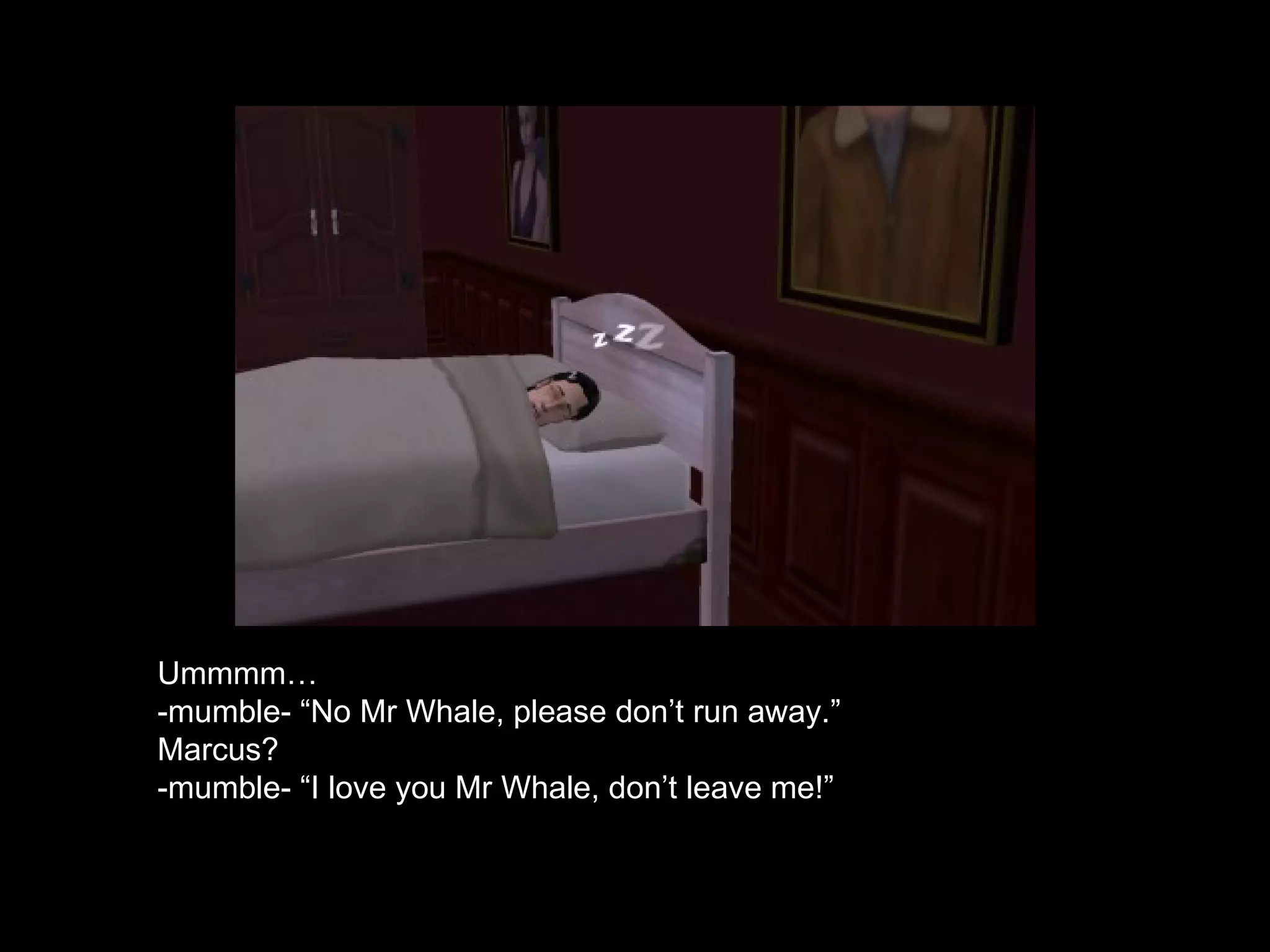 Ummmm… -mumble- “No Mr Whale, please don’t run away.” Marcus? -mumble- “I love you Mr Whale, don’t leave me!” 