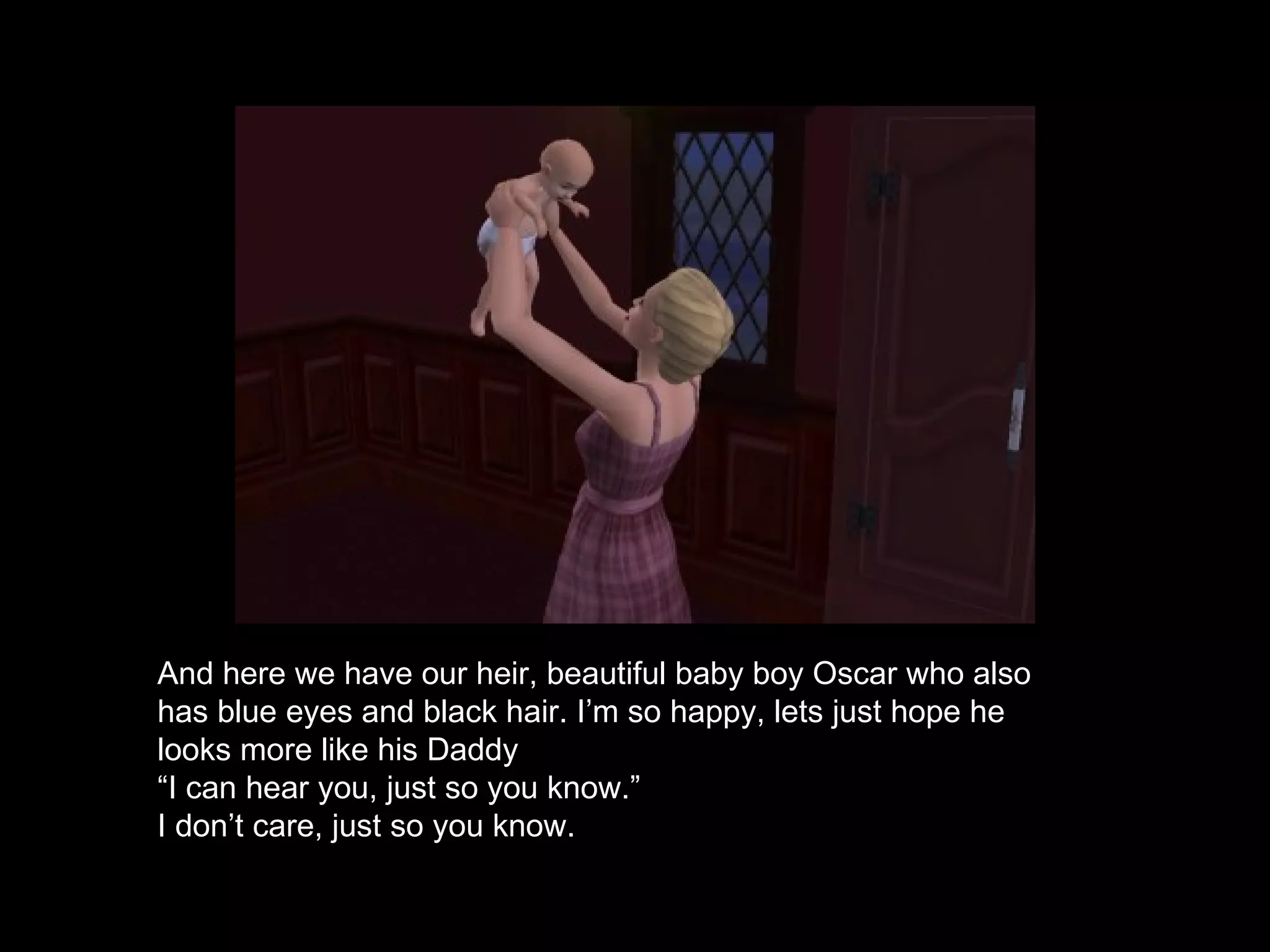 And here we have our heir, beautiful baby boy Oscar who also has blue eyes and black hair. I’m so happy, lets just hope he looks more like his Daddy “ I can hear you, just so you know.” I don’t care, just so you know. 